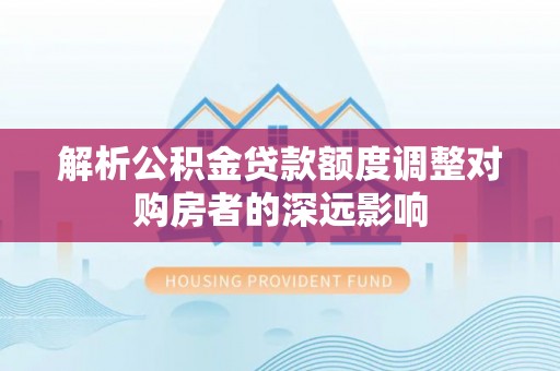 达仁解析公积金贷款额度调整对购房者的深远影响