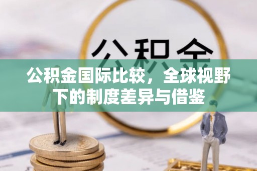 达仁公积金国际比较，全球视野下的制度差异与借鉴