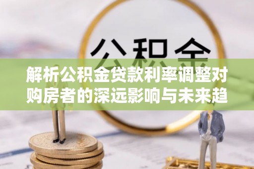达仁解析公积金贷款利率调整对购房者的深远影响与未来趋势