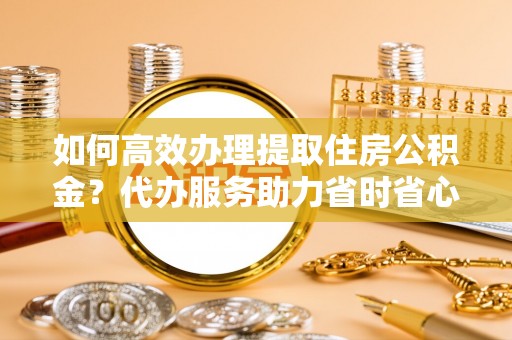 达仁如何高效办理提取住房公积金？代办服务助力省时省心