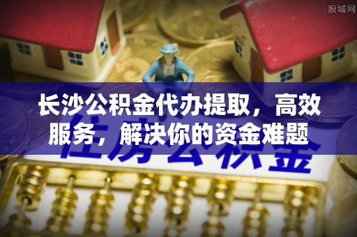 达仁长沙公积金代办提取，高效服务，解决你的资金难题