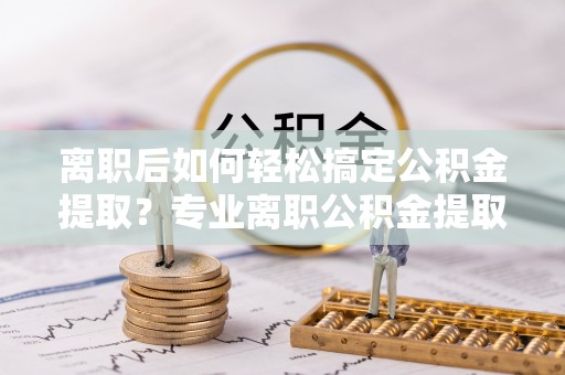 达仁离职后如何轻松搞定公积金提取？专业离职公积金提取代办服务来帮你