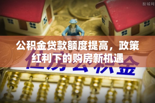 达仁公积金贷款额度提高，政策红利下的购房新机遇