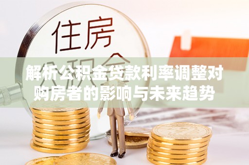 达仁解析公积金贷款利率调整对购房者的影响与未来趋势