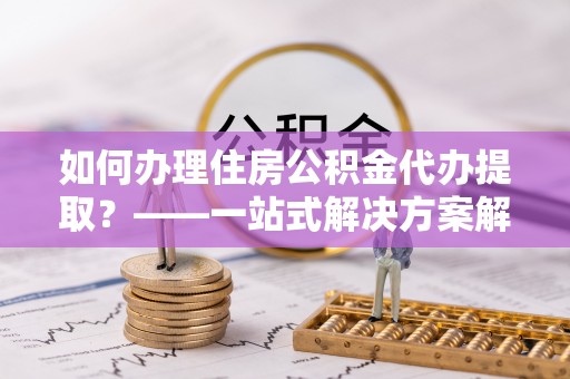 达仁如何办理住房公积金代办提取？——一站式解决方案解析