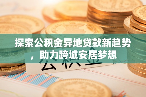达仁探索公积金异地贷款新趋势，助力跨城安居梦想