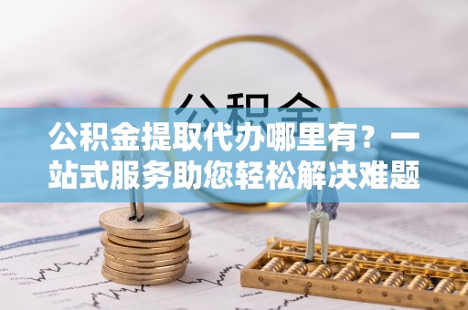 达仁公积金提取代办哪里有？一站式服务助您轻松解决难题