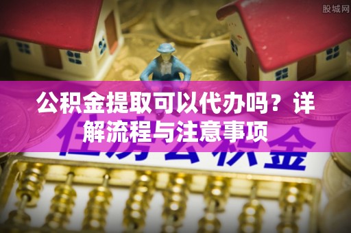 达仁公积金提取可以代办吗？详解流程与注意事项